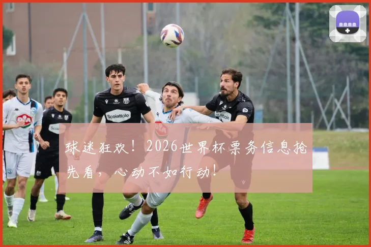球迷狂欢！2026世界杯票务信息抢先看，心动不如行动！