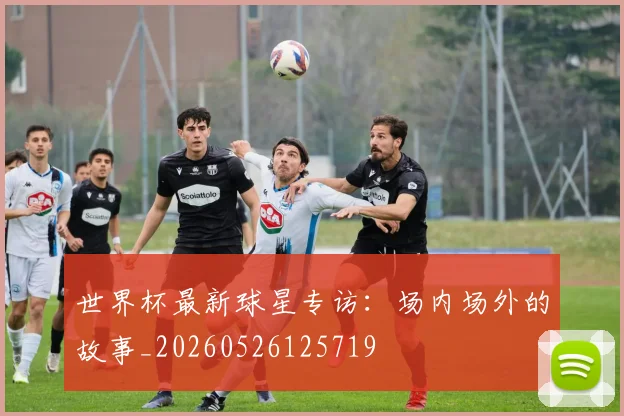 世界杯最新球星专访：场内场外的故事_20260526125719