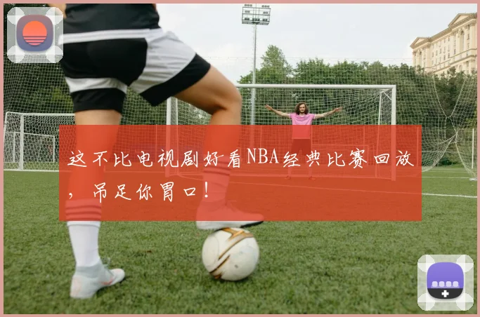这不比电视剧好看NBA经典比赛回放，吊足你胃口！