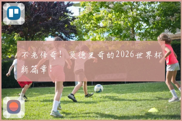 不老传奇！莫德里奇的2026世界杯新篇章！
