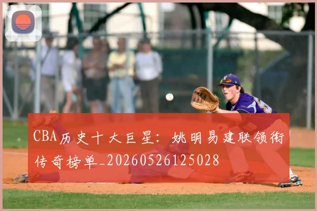 CBA历史十大巨星：姚明易建联领衔传奇榜单_20260526125028