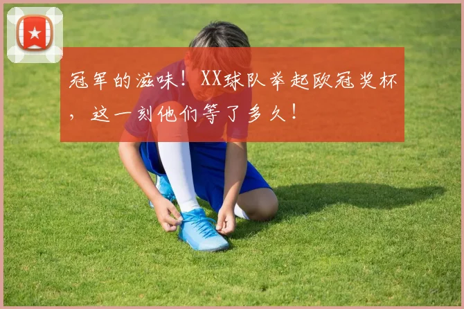 冠军的滋味！XX球队举起欧冠奖杯，这一刻他们等了多久！