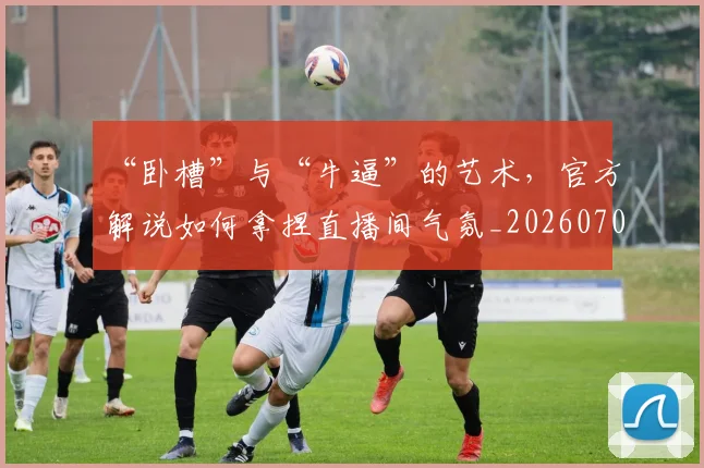 “卧槽”与“牛逼”的艺术,官方解说如何拿捏直播间气氛_20260702172522