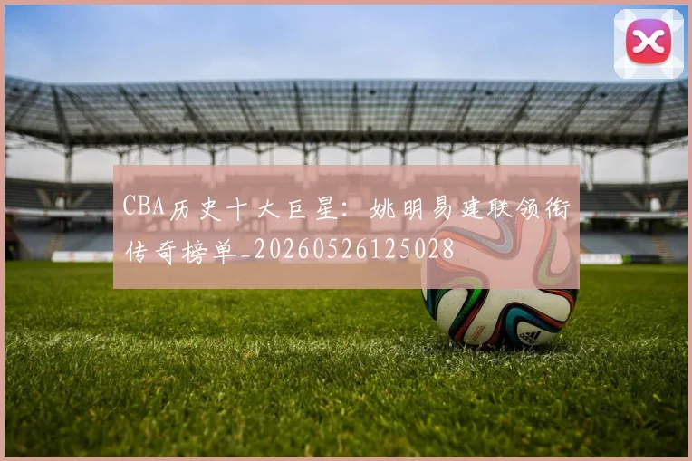 CBA历史十大巨星：姚明易建联领衔传奇榜单_20260526125028