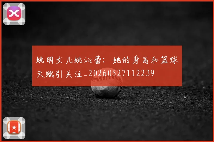 姚明女儿姚沁蕾:她的身高和篮球天赋引关注_20260527112239