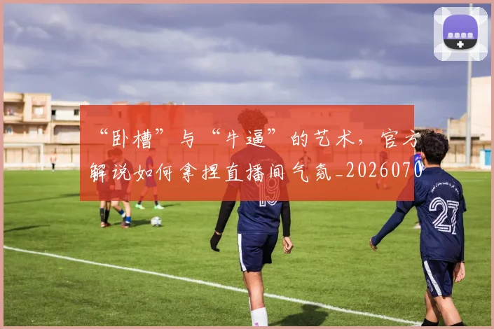 “卧槽”与“牛逼”的艺术，官方解说如何拿捏直播间气氛_20260702172522