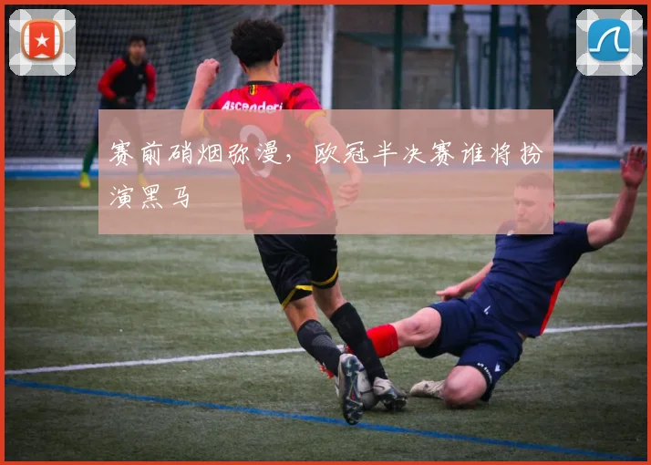 赛前硝烟弥漫，欧冠半决赛谁将扮演黑马