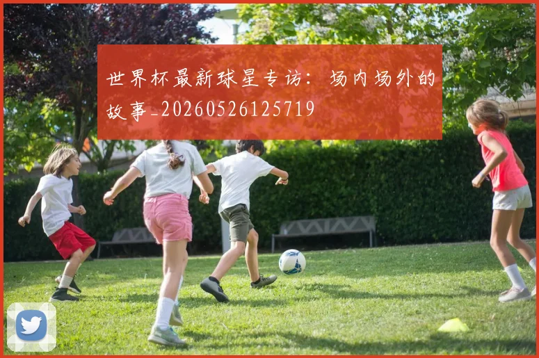 世界杯最新球星专访：场内场外的故事_20260526125719