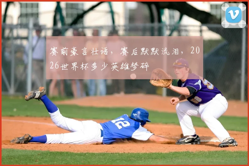 赛前豪言壮语,赛后默默流泪,2026世界杯多少英雄梦碎