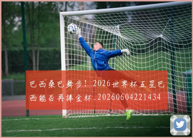 巴西桑巴舞步!2026世界杯五星巴西能否再捧金杯_20260604221434