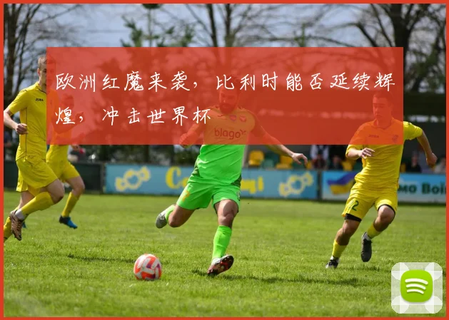 欧洲红魔来袭，比利时能否延续辉煌，冲击世界杯
