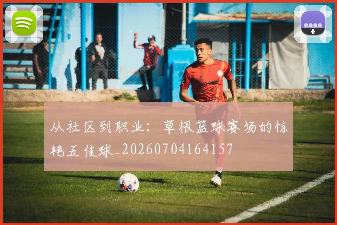 从社区到职业：草根篮球赛场的惊艳五佳球_20260704164157