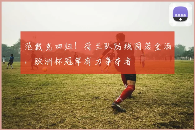 范戴克回归!荷兰队防线固若金汤,欧洲杯冠军有力争夺者