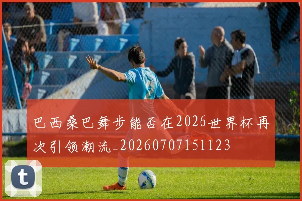 巴西桑巴舞步能否在2026世界杯再次引领潮流_20260707151123