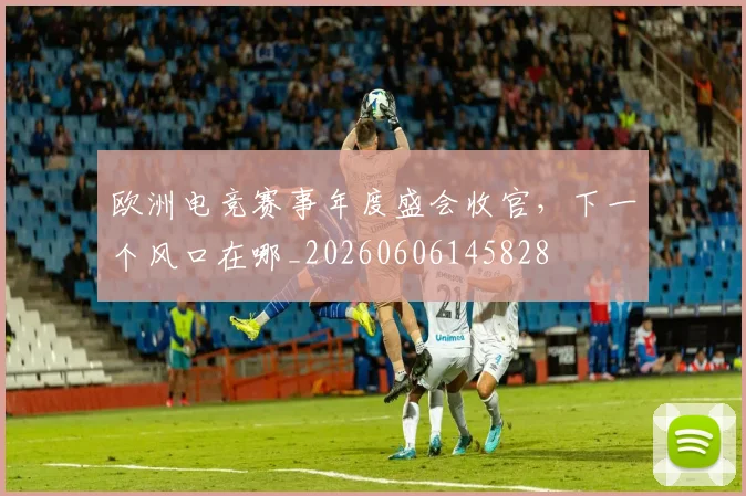 欧洲电竞赛事年度盛会收官，下一个风口在哪_20260606145828