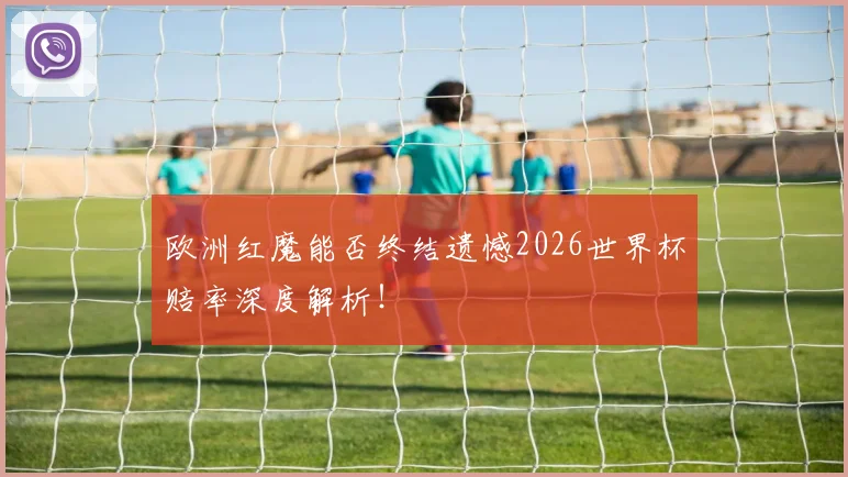 欧洲红魔能否终结遗憾2026世界杯赔率深度解析!