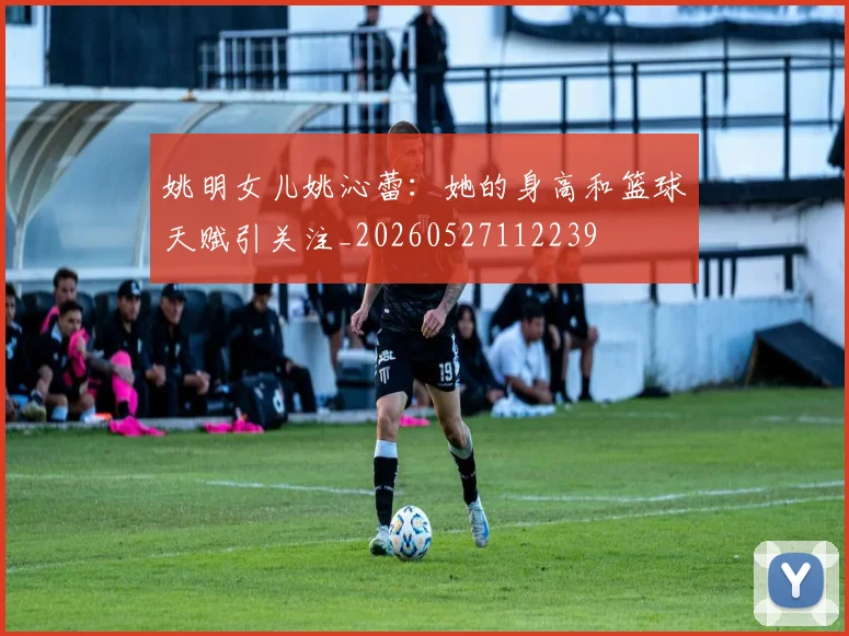 姚明女儿姚沁蕾：她的身高和篮球天赋引关注_20260527112239