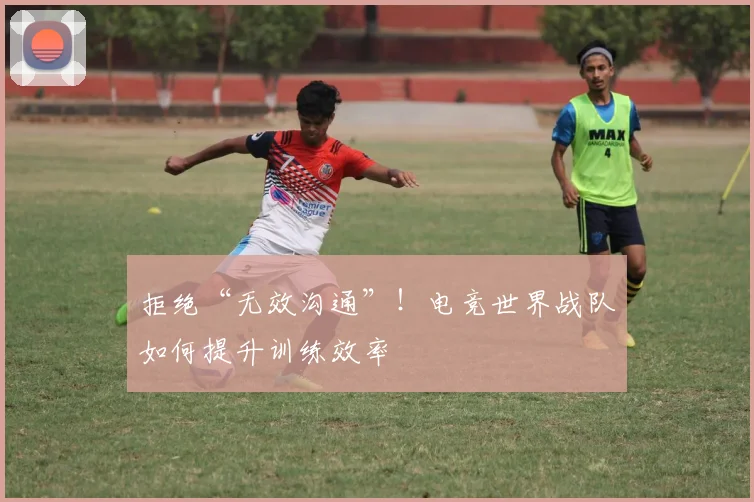 拒绝“无效沟通”!电竞世界战队如何提升训练效率