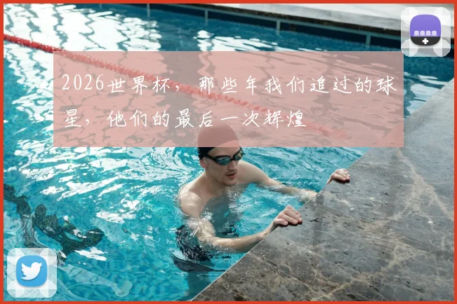 2026世界杯，那些年我们追过的球星，他们的最后一次辉煌