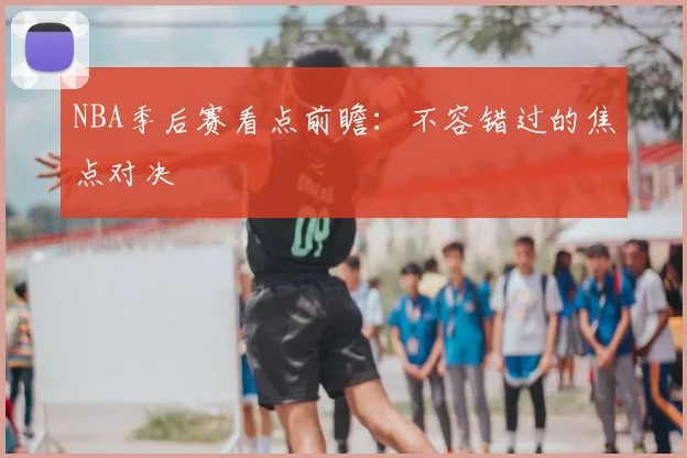 NBA季后赛看点前瞻：不容错过的焦点对决