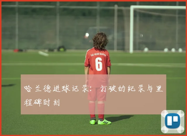 哈兰德进球记录：打破的纪录与里程碑时刻